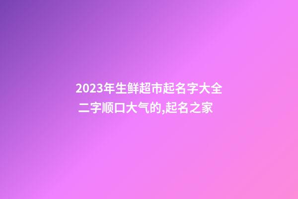 2023年生鲜超市起名字大全 二字顺口大气的,起名之家-第1张-店铺起名-玄机派